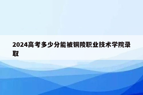 2024高考多少分能被铜陵职业技术学院录取