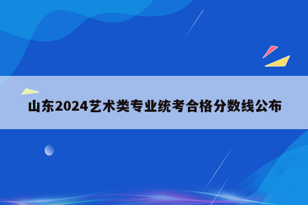 山东2024艺术类专业统考合格分数线公布