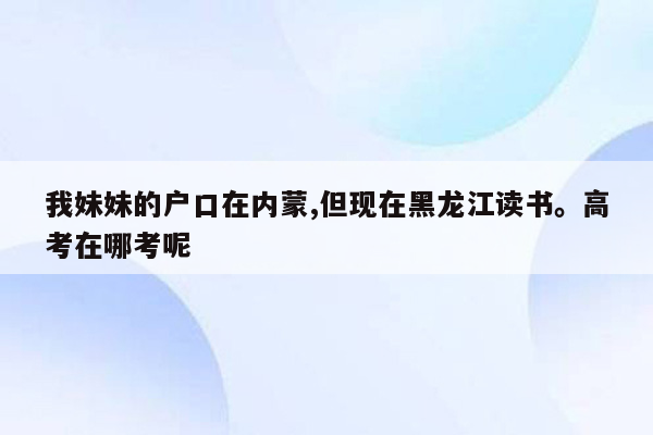 我妹妹的户口在内蒙,但现在黑龙江读书。高考在哪考呢