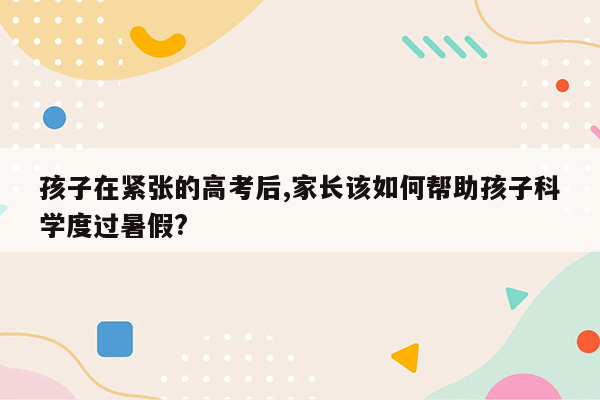 孩子在紧张的高考后,家长该如何帮助孩子科学度过暑假?