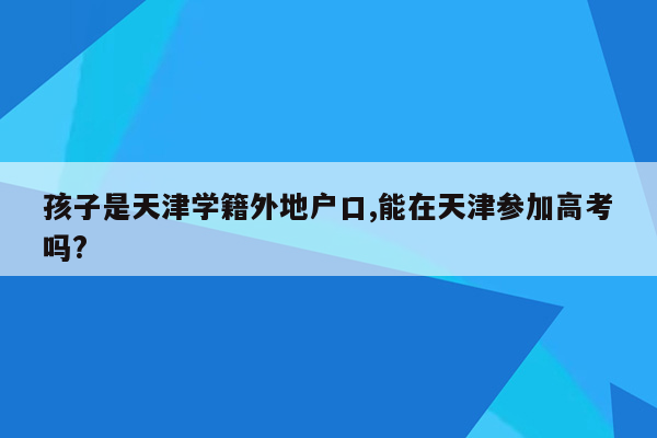 孩子是天津学籍外地户口,能在天津参加高考吗?