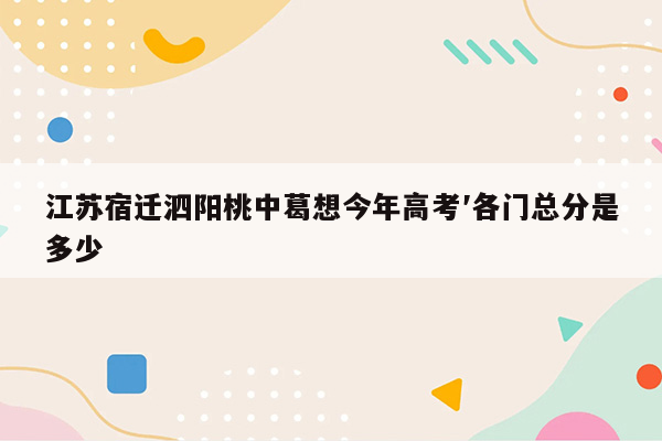 江苏宿迁泗阳桃中葛想今年高考′各门总分是多少