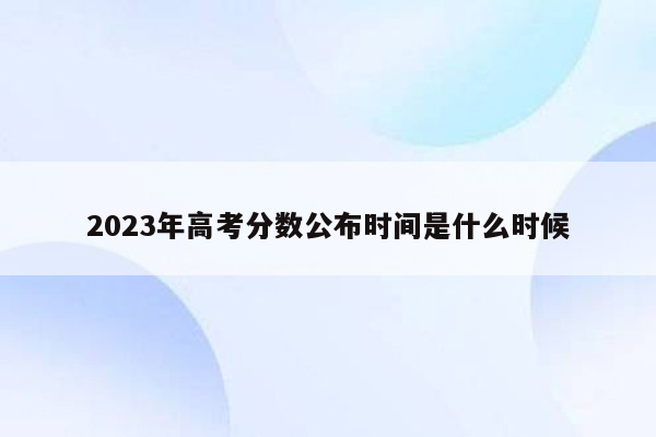 2023年高考分数公布时间是什么时候