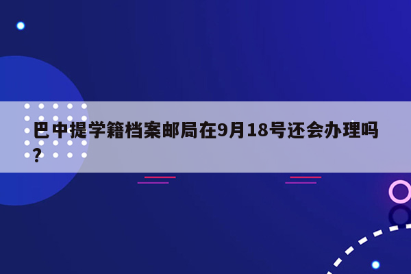 巴中提学籍档案邮局在9月18号还会办理吗?