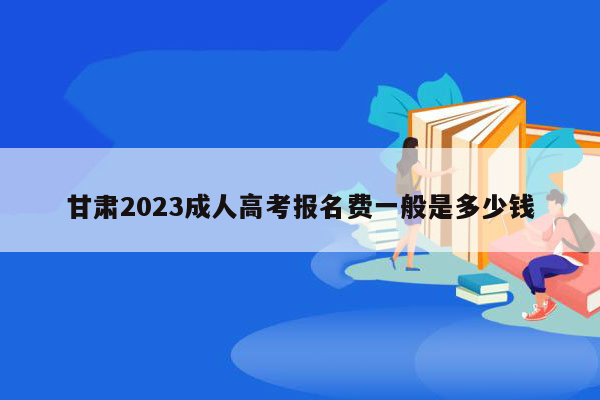 甘肃2023成人高考报名费一般是多少钱