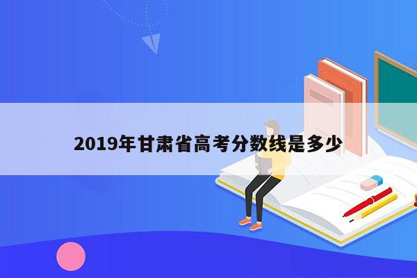 2019年甘肃省高考分数线是多少