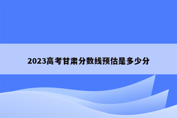 2023高考甘肃分数线预估是多少分