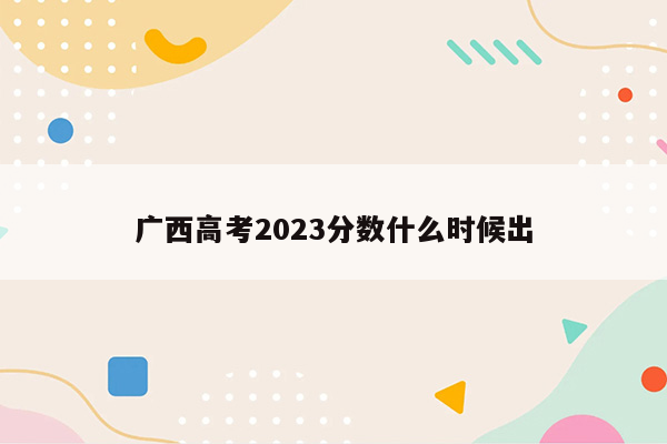 广西高考2023分数什么时候出