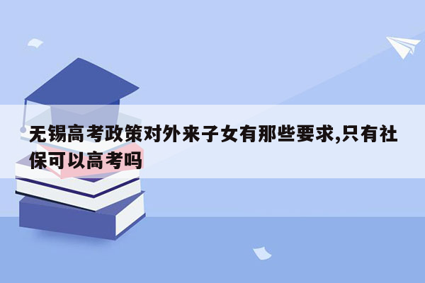 无锡高考政策对外来子女有那些要求,只有社保可以高考吗