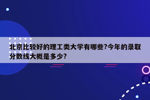 北京比较好的理工类大学有哪些?今年的录取分数线大概是多少?