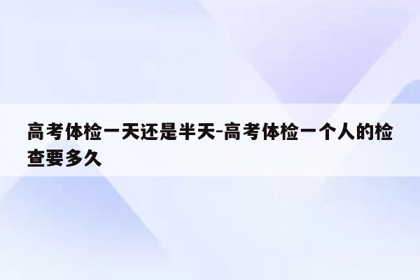 高考体检一天还是半天-高考体检一个人的检查要多久