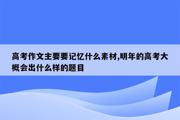 高考作文主要要记忆什么素材,明年的高考大概会出什么样的题目