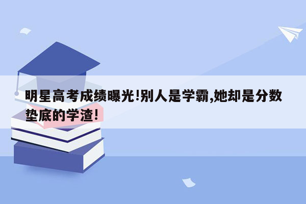 明星高考成绩曝光!别人是学霸,她却是分数垫底的学渣!