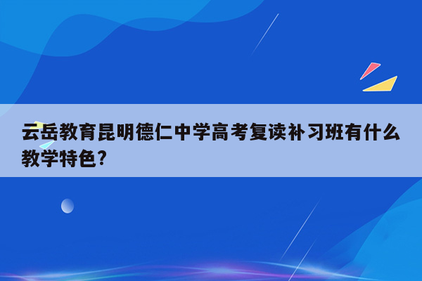 云岳教育昆明德仁中学高考复读补习班有什么教学特色?