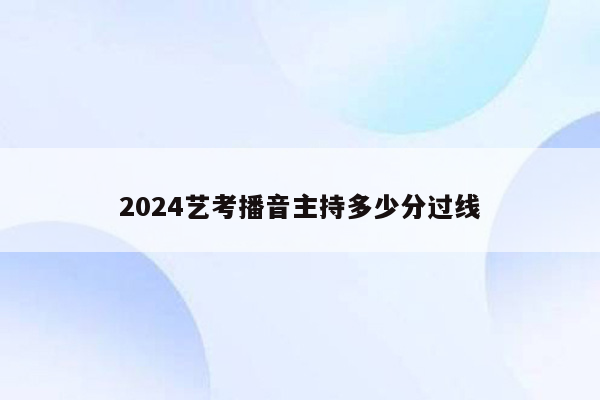 2024艺考播音主持多少分过线