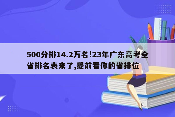 500分排14.2万名!23年广东高考全省排名表来了,提前看你的省排位