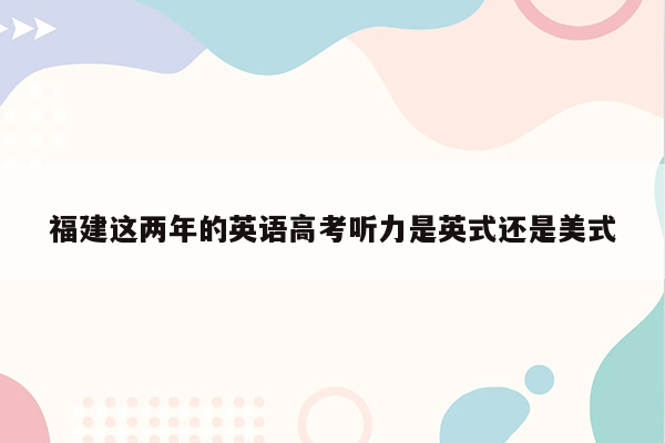 福建这两年的英语高考听力是英式还是美式