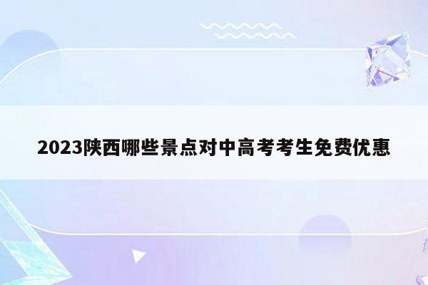 2023陕西哪些景点对中高考考生免费优惠