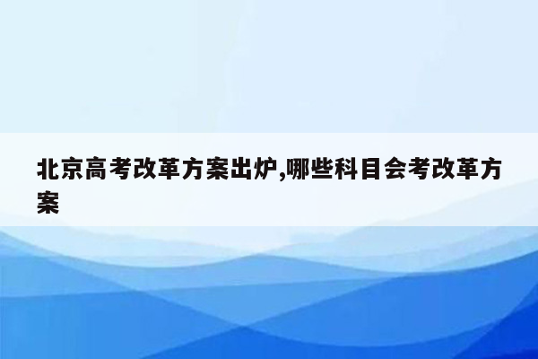 北京高考改革方案出炉,哪些科目会考改革方案