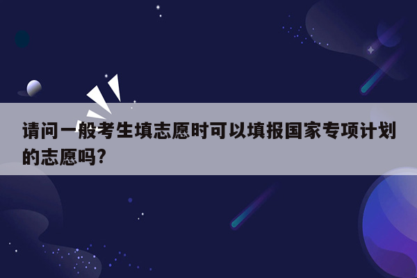 请问一般考生填志愿时可以填报国家专项计划的志愿吗?