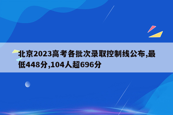 北京2023高考各批次录取控制线公布,最低448分,104人超696分