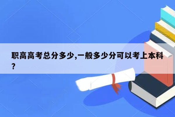 职高高考总分多少,一般多少分可以考上本科?