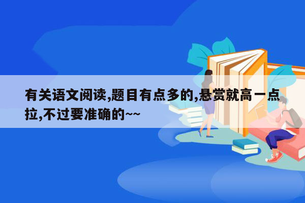 有关语文阅读,题目有点多的,悬赏就高一点拉,不过要准确的~~