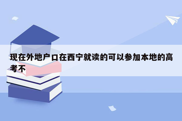 现在外地户口在西宁就读的可以参加本地的高考不