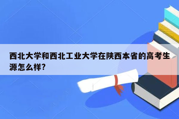 西北大学和西北工业大学在陕西本省的高考生源怎么样?