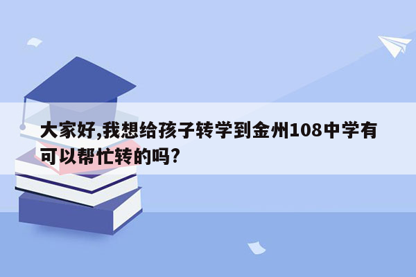 大家好,我想给孩子转学到金州108中学有可以帮忙转的吗?