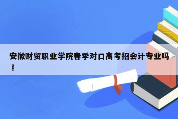 安徽财贸职业学院春季对口高考招会计专业吗↖