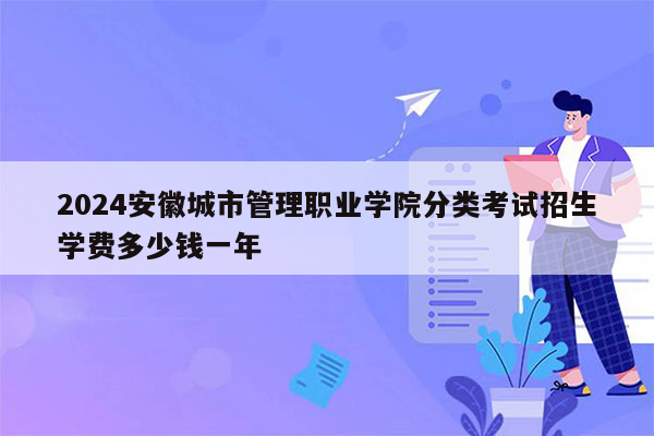 2024安徽城市管理职业学院分类考试招生学费多少钱一年