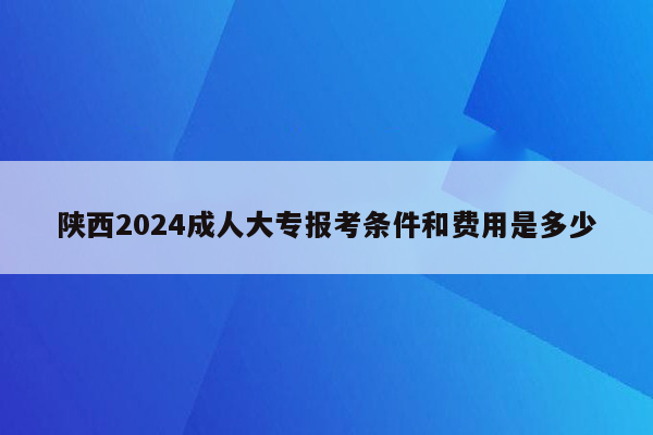 陕西2024成人大专报考条件和费用是多少