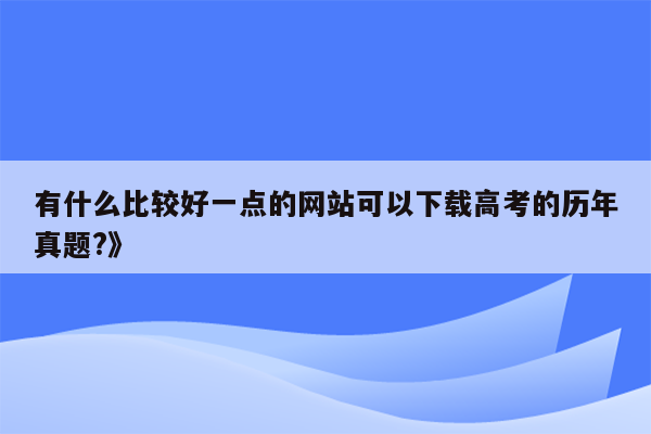 有什么比较好一点的网站可以下载高考的历年真题?》