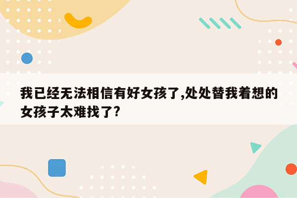 我已经无法相信有好女孩了,处处替我着想的女孩子太难找了?