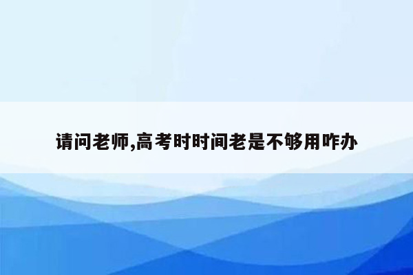 请问老师,高考时时间老是不够用咋办