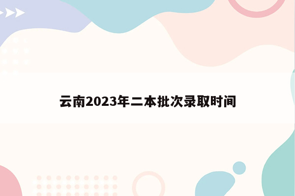 云南2023年二本批次录取时间