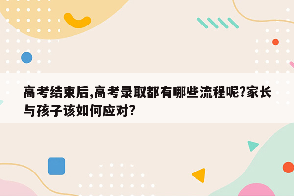 高考结束后,高考录取都有哪些流程呢?家长与孩子该如何应对?