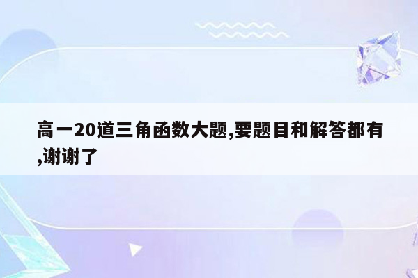 高一20道三角函数大题,要题目和解答都有,谢谢了