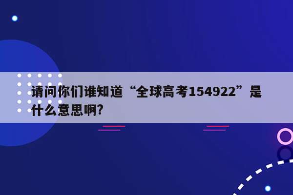 请问你们谁知道“全球高考154922”是什么意思啊?