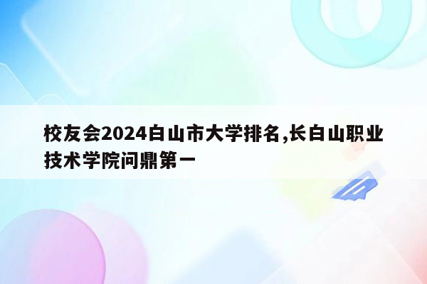 校友会2024白山市大学排名,长白山职业技术学院问鼎第一