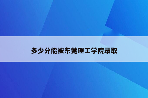 多少分能被东莞理工学院录取