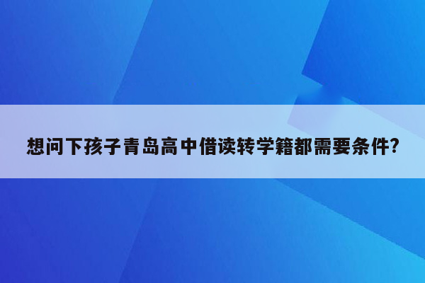 想问下孩子青岛高中借读转学籍都需要条件?