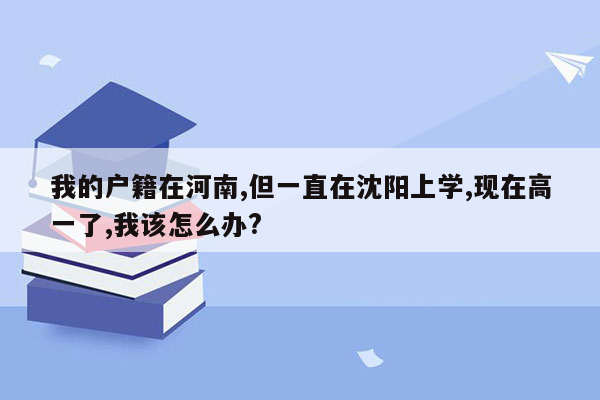 我的户籍在河南,但一直在沈阳上学,现在高一了,我该怎么办?