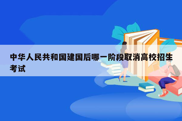 中华人民共和国建国后哪一阶段取消高校招生考试