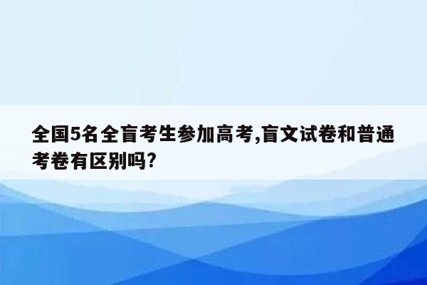 全国5名全盲考生参加高考,盲文试卷和普通考卷有区别吗?