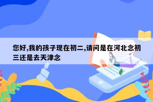 您好,我的孩子现在初二,请问是在河北念初三还是去天津念