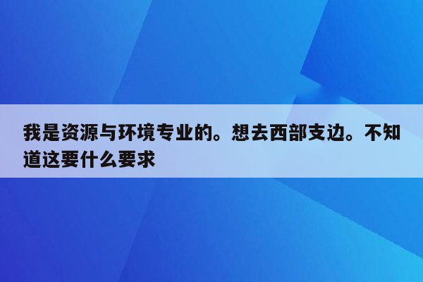 我是资源与环境专业的。想去西部支边。不知道这要什么要求