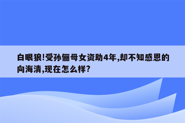 白眼狼!受孙俪母女资助4年,却不知感恩的向海清,现在怎么样?