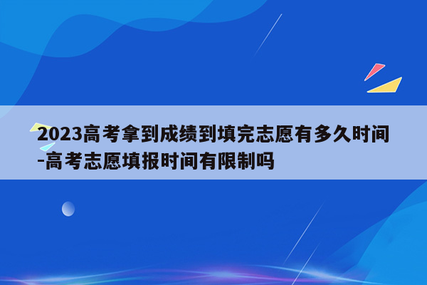 2023高考拿到成绩到填完志愿有多久时间-高考志愿填报时间有限制吗